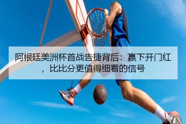 阿根廷美洲杯首战告捷背后：赢下开门红，比比分更值得细看的信号
