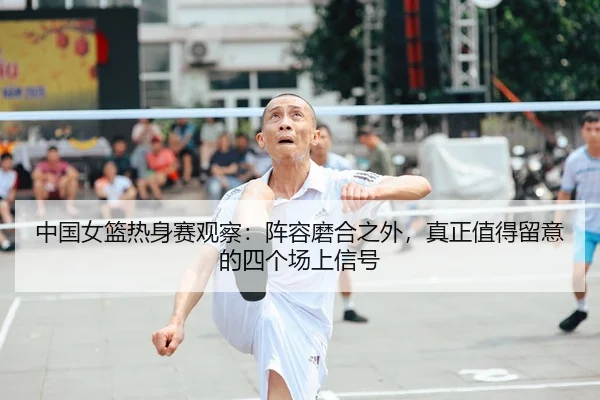 中国女篮热身赛观察：阵容磨合之外，真正值得留意的四个场上信号