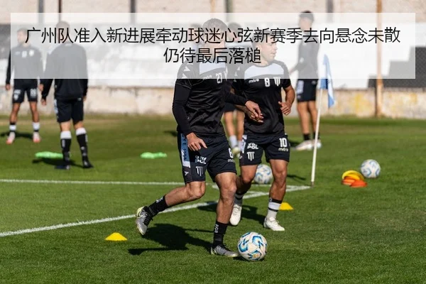 广州队准入新进展牵动球迷心弦新赛季去向悬念未散仍待最后落槌
